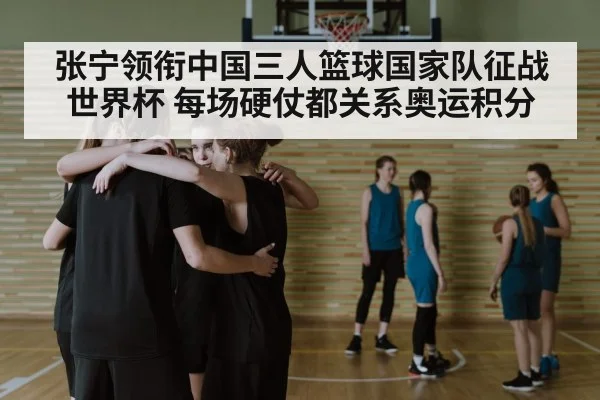 张宁领衔中国三人篮球国家队征战世界杯 每场硬仗都关系奥运积分